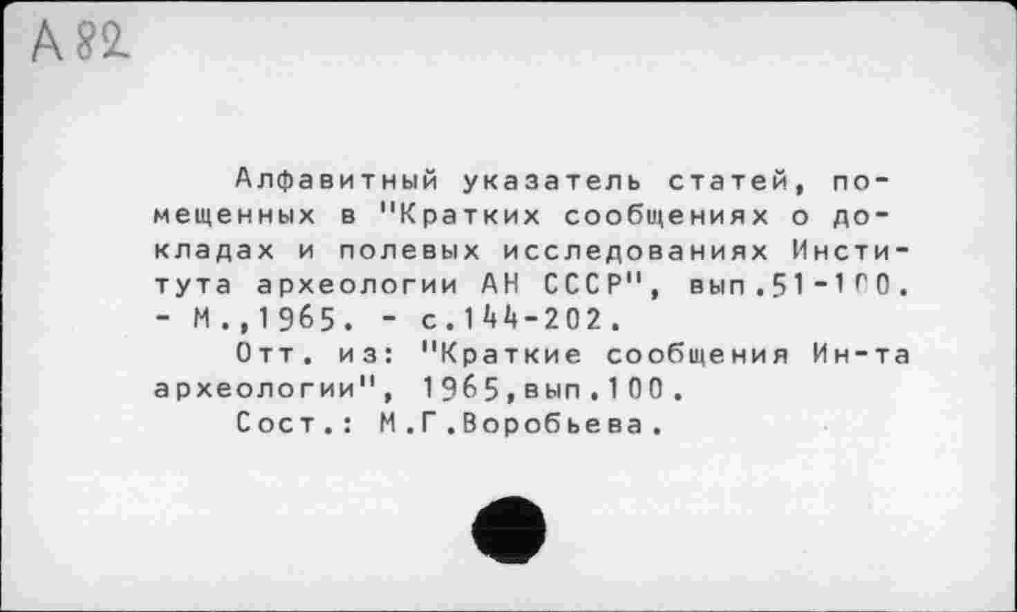 ﻿Алфавитный указатель статей, помещенных в "Кратких сообщениях о докладах и полевых исследованиях Института археологии АН СССР", вып.51“1г0. - М . , 1 965 . - с.144-202 .
Отт. из: "Краткие сообщения Ин-та археологии", 1965,вып.100 .
Сост.: М . Г . Воробьева.